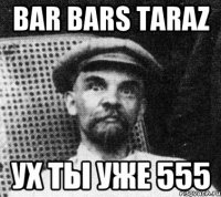 BAR BARS TARAZ УХ ТЫ УЖЕ 555