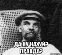  Да ну нахуй? Правда?