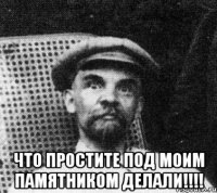  что простите под моим памятником делали!!!!