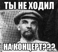 ты не ходил на концерт???