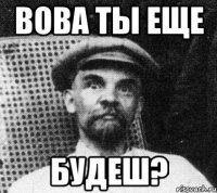 Вова ты еще будеш?