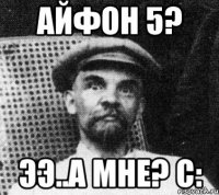 АЙФОН 5? ЭЭ..А МНЕ? С: