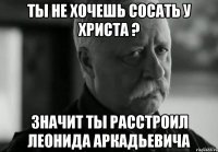 Ты не хочешь сосать у Христа ? Значит ты расстроил Леонида Аркадьевича