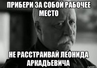 Прибери за собой рабочее место Не расстраивай Леонида Аркадьевича