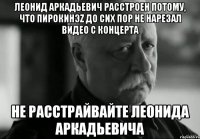 Леонид Аркадьевич расстроен потому, что ПиРоКинэZ до сих пор не нарезал видео с концерта Не расстрайвайте Леонида Аркадьевича