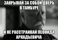 закрывай за собой дверь в тамбуре и не расстраивай леонида аркадьевича