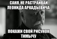 Саня, не растраивай Леонида Аркадьевича Покажи свой рисунок Тимычу