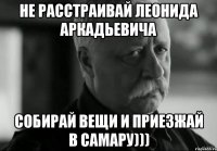 Не расстраивай Леонида Аркадьевича Собирай вещи и приезжай в Самару)))