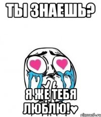 Ты знаешь? Я же тебя люблю!♥