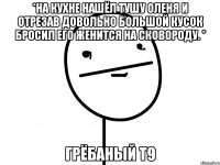 *На кухне нашёл тушу оленя и отрезав довольно большой кусок бросил его женится на сковороду. * грёбаный Т9