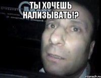 Ты хочешь нализывать!? 