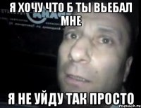 Я хочу что б ты вьебал мне Я не уйду так просто