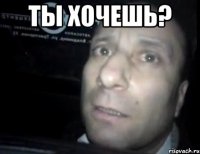 Ты хочешь? 