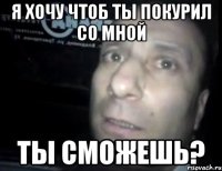 Я хочу чтоб ты покурил со мной Ты сможешь?