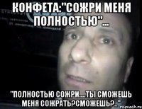 конфета:"сожри меня полностью"... "полностью сожри....ты сможешь меня сожрать?сможешь?.."