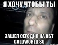 я хочу чтобы ты зашел сегодня на обт goldworld.su