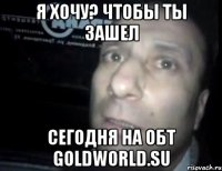 я хочу? чтобы ты зашел сегодня на обт goldworld.su