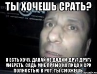 ты хочешь срать? я есть хочу. давай не дадим друг другу умереть. сядь мне прямо на лицо и сри полностью в рот. ты сможешь.