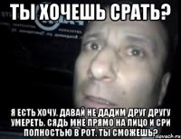 ты хочешь срать? я есть хочу. давай не дадим друг другу умереть. сядь мне прямо на лицо и сри полностью в рот. ты сможешь?