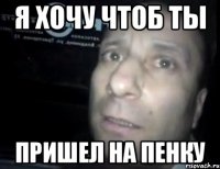 Я ХОЧУ ЧТОБ ТЫ ПРИШЕЛ НА ПЕНКУ