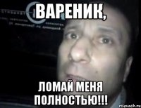 Вареник, ломай меня полностью!!!