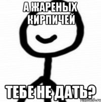 А жареных кирпичей тебе не дать?