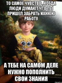 То самое чувство , когда люди думают что ты пришел забрать ихнюю работу а тебе на самом деле нужно пополнить свои знания