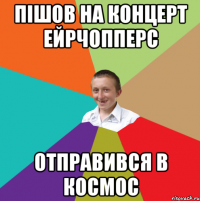 ПІШОВ НА КОНЦЕРТ ЕЙРЧОППЕРС ОТПРАВИВСЯ В КОСМОС