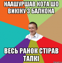 нАашуршав кота шо викіну з балкона весь ранок стірав тапкі