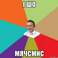 і шо мячсмис