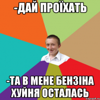 -дай проїхать -та в мене бензіна хуйня осталась