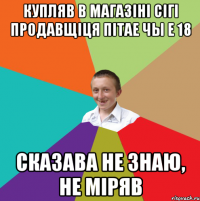 купляв в магазiнi сiгi Продавщiця пiтае чы е 18 сказава не знаю, не мiряв