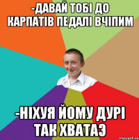 -давай тобі до Карпатів педалі вчіпим -ніхуя йому дурі так хватаэ