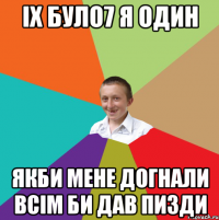 Іх було7 я один Якби мене догнали всім би дав пизди