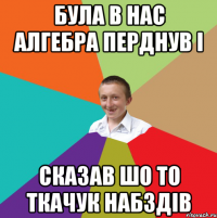 Була в нас алгебра перднув і сказав шо то ткачук набздів