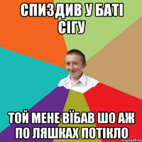 спиздив у баті сігу той мене вїбав шо аж по ляшках потікло