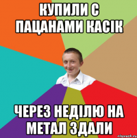 купили с пацанами касік через неділю на метал здали