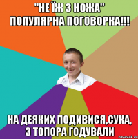 "Не їж з ножа" Популярна поговорка!!! На деяких подивися,сука, з топора годували