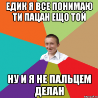 едик я все понимаю ти пацан ещо той ну и я не пальцем делан