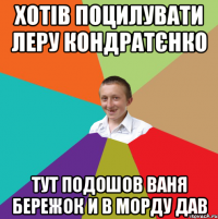 Хотів поцилувати Леру Кондратєнко Тут подошов ваня Бережок и в морду дав