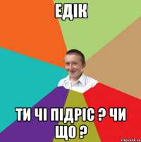 Едік Ти чі підріс ? Чи що ?