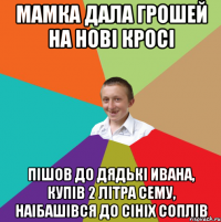 Мамка дала грошей на нові кросі пішов до дядькі ивана, купів 2 літра сему, наібашівся до сініх соплів