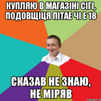 Купляю в магазіні сігі, подовщіця пітае чі е 18 сказав не знаю, не міряв