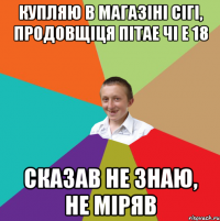 Купляю в магазіні сігі, продовщіця пітае чі е 18 сказав не знаю, не міряв