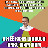 іду в магаз, за сігамі кажу кайте Мальборо червони вона каже восимнаціть ё а я ёё кажу шооооо очко жим жим а я ёё кажу шооооо очко жим жим