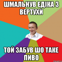 шмальнув едіка з вертухи той забув шо таке пиво