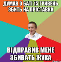 ДУМАВ З БАТІ 15 ГРИВЕНЬ ЗБИТЬ НА ПРІСТАВКИ ВІДПРАВИВ МЕНЕ ЗБИВАТЬ ЖУКА