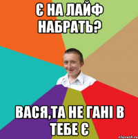 є на лайф набрать? вася,та не гані в тебе є