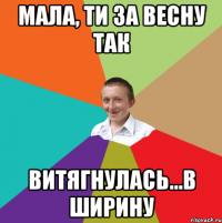 мала, ти за весну так витягнулась...в ширину