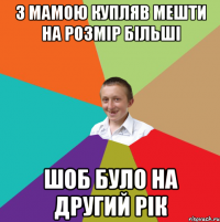 З МАМОЮ КУПЛЯВ МЕШТИ НА РОЗМІР БІЛЬШІ ШОБ БУЛО НА ДРУГИЙ РІК